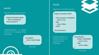 peek()
Algorithm of peek() function −
Implementation of peek()
function in C programming
language −
isfull()
Algorithm of isfull() function −
begin procedure peek
return stack[top]
end procedure
int peek() {
return stack [top];
}
begin procedure isfull
if top equals to MAXSIZE
return true
else
return false
endif
end procedure
Implementation of
isfull() function in C
programming
language −
bool isfull() {
if(top==MAXSIZE)
return true;
else
return false;
}
Example
Example
 