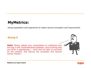 MyMetrics:  Using expectation and experience to inspire service innovation and improvement ,[object Object],MyMetrics at Hyper Island Hello!  Please upload your presentation to slideshare.com and tag it with ‘hyperislandservicedesign’ (and anything else you think is appropriate.) - We’ll then be able to comment on the content, and discuss the successes and failures online! Thanks! 