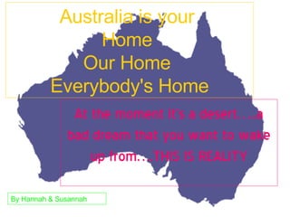 Australia is your  Home  Our Home  Everybody's Home At the moment it’s a desert…..a bad dream that you want to wake up from….THIS IS REALITY By Hannah & Susannah 