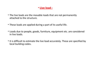 • Live load :
• The live loads are the movable loads that are not permanently
attached to the structure.
• These loads are applied during a part of its useful life.
• Loads due to people, goods, furniture, equipment etc. are considered
in live loads.
• It is difficult to estimate the live load accurately. These are specified by
local building codes.
 