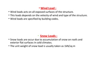 • Wind Load :
• Wind loads acts on all exposed surfaces of the structure.
• This loads depends on the velocity of wind and type of the structure.
• Wind loads are specified by building codes.
• Snow Loads :
• Snow loads are occur due to accumulation of snow on roofs and
exterior flat surfaces in cold climates.
• The unit weight of snow load is usually taken as 1kN/sq m
 