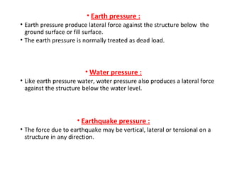 • Earth pressure :
• Earth pressure produce lateral force against the structure below the
ground surface or fill surface.
• The earth pressure is normally treated as dead load.
• Water pressure :
• Like earth pressure water, water pressure also produces a lateral force
against the structure below the water level.
• Earthquake pressure :
• The force due to earthquake may be vertical, lateral or tensional on a
structure in any direction.
 