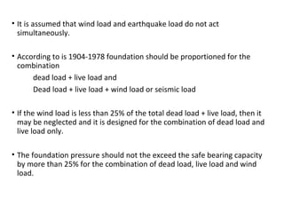 • It is assumed that wind load and earthquake load do not act
simultaneously.
• According to is 1904-1978 foundation should be proportioned for the
combination
dead load + live load and
Dead load + live load + wind load or seismic load
• If the wind load is less than 25% of the total dead load + live load, then it
may be neglected and it is designed for the combination of dead load and
live load only.
• The foundation pressure should not the exceed the safe bearing capacity
by more than 25% for the combination of dead load, live load and wind
load.
 