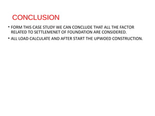 CONCLUSION
• FORM THIS CASE STUDY WE CAN CONCLUDE THAT ALL THE FACTOR
RELATED TO SETTLEMENET OF FOUNDATION ARE CONSIDERED.
• ALL LOAD CALCULATE AND AFTER START THE UPWOED CONSTRUCTION.
 