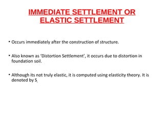 IMMEDIATE SETTLEMENT OR
ELASTIC SETTLEMENT
• Occurs immediately after the construction of structure.
• Also known as ‘Distortion Settlement’, it occurs due to distortion in
foundation soil.
• Although its not truly elastic, it is computed using elasticity theory. It is
denoted by Si.
 