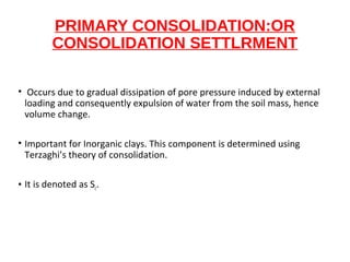 PRIMARY CONSOLIDATION:OR
CONSOLIDATION SETTLRMENT
• Occurs due to gradual dissipation of pore pressure induced by external
loading and consequently expulsion of water from the soil mass, hence
volume change.
• Important for Inorganic clays. This component is determined using
Terzaghi’s theory of consolidation.
• It is denoted as Sc.
 