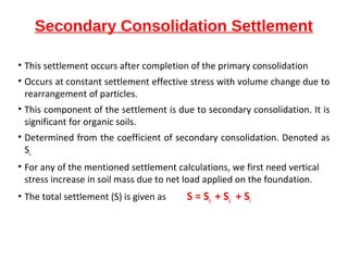 Secondary Consolidation Settlement
• This settlement occurs after completion of the primary consolidation
• Occurs at constant settlement effective stress with volume change due to
rearrangement of particles.
• This component of the settlement is due to secondary consolidation. It is
significant for organic soils.
• Determined from the coefficient of secondary consolidation. Denoted as
Ss.
• For any of the mentioned settlement calculations, we first need vertical
stress increase in soil mass due to net load applied on the foundation.
• The total settlement (S) is given as S = Ss + Sc + Si
 