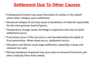 Settlement Due To Other Causes
• Underground erosion may cause formation of cavities in the subsoil
which when collapse cause settlement.
• Structural collapse of soil may cause to dissolution of material responsible
for the inter-granular bond of grains.
• Temperature change causes shrinkage in expansive soils due to which
settlement occurs.
• Frost heave occurs if the structure is not founded below the depth of
frost penetration. When thaw occurs, settlement occurs.
• Vibrations and Shocks cause large settlement, especially in loose and
cohesion less soils.
• Mining subsidence of ground may occur due to removal of minerals and
other materials from mines below.
 