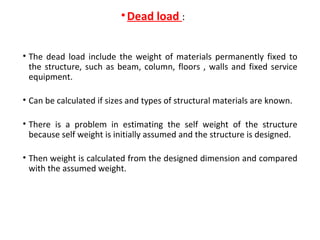 •Dead load :
• The dead load include the weight of materials permanently fixed to
the structure, such as beam, column, floors , walls and fixed service
equipment.
• Can be calculated if sizes and types of structural materials are known.
• There is a problem in estimating the self weight of the structure
because self weight is initially assumed and the structure is designed.
• Then weight is calculated from the designed dimension and compared
with the assumed weight.
 