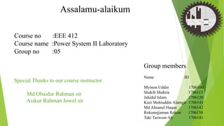 Assalamu-alaikum
Group members
Name ID
Mymon Uddin 1706100
Shakib Shahria 1706113
Jahidul Islam 1706120
Kazi Mohiuddin Alamgir 1706141
Md.Ahsanul Haque 1706142
Rokonujjaman Rokon 1706150
Taki Tazwoar Ali 1706181
Course no :EEE 412
Course name :Power System II Laboratory
Group no :05
Special Thanks to our course instructor
Md.Obaidur Rahman sir
Asikur Rahman Jowel sir
 