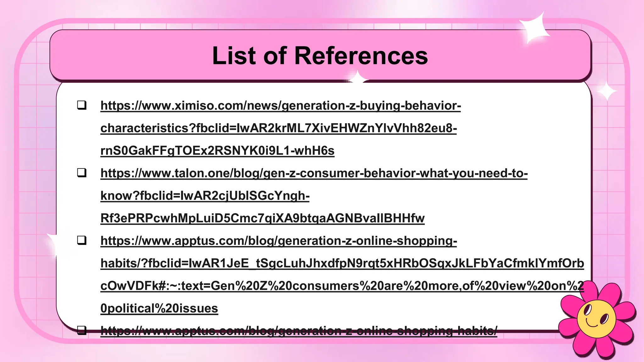 List of References
 https://www.ximiso.com/news/generation-z-buying-behavior-
characteristics?fbclid=IwAR2krML7XivEHWZnYlvVhh82eu8-
rnS0GakFFgTOEx2RSNYK0i9L1-whH6s
 https://www.talon.one/blog/gen-z-consumer-behavior-what-you-need-to-
know?fbclid=IwAR2cjUblSGcYngh-
Rf3ePRPcwhMpLuiD5Cmc7qiXA9btqaAGNBvaIlBHHfw
 https://www.apptus.com/blog/generation-z-online-shopping-
habits/?fbclid=IwAR1JeE_tSgcLuhJhxdfpN9rqt5xHRbOSqxJkLFbYaCfmklYmfOrb
cOwVDFk#:~:text=Gen%20Z%20consumers%20are%20more,of%20view%20on%2
0political%20issues
 https://www.apptus.com/blog/generation-z-online-shopping-habits/
 
