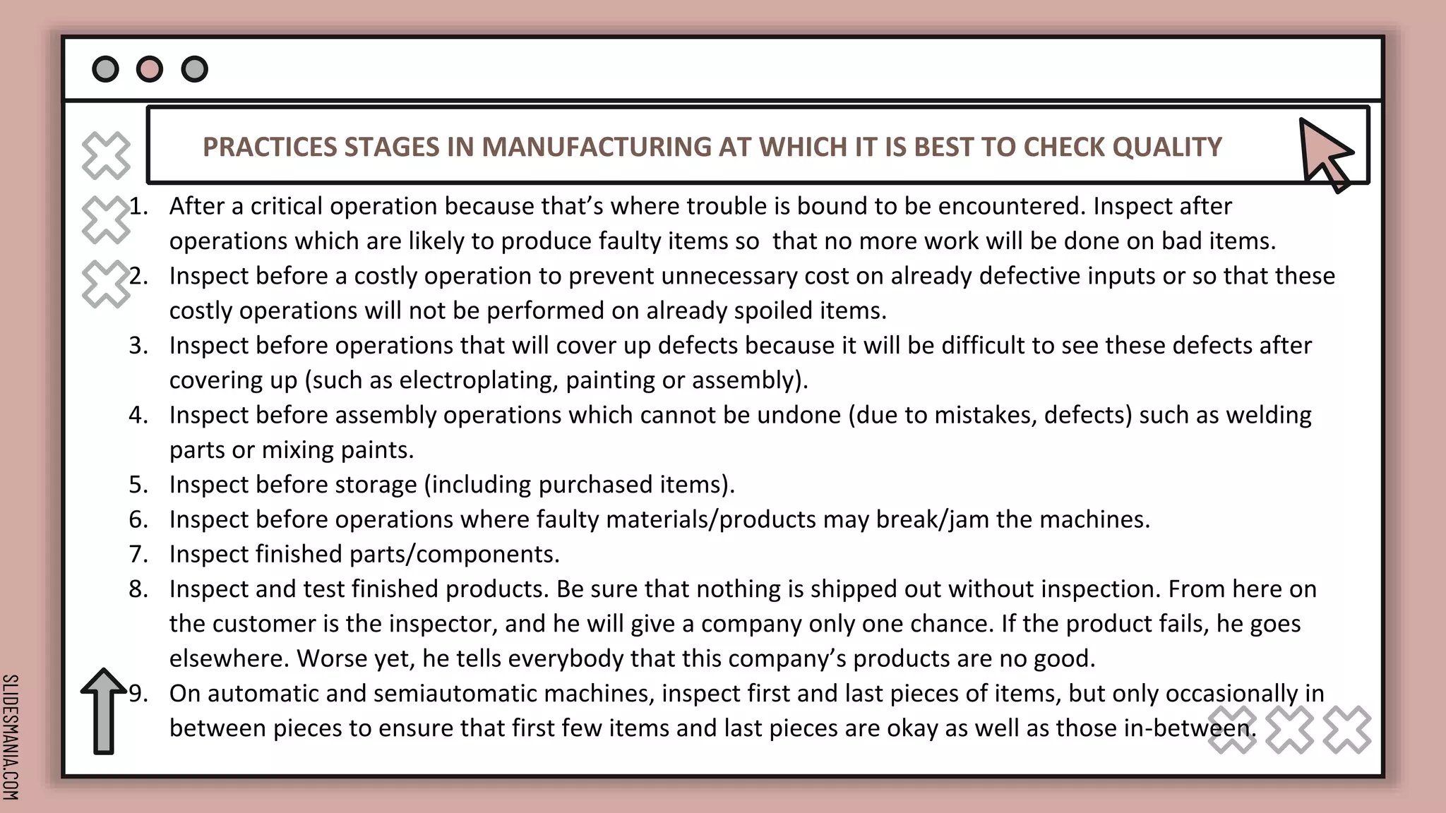SLIDESMANIA.COM
PRACTICES STAGES IN MANUFACTURING AT WHICH IT IS BEST TO CHECK QUALITY
1. After a critical operation because that’s where trouble is bound to be encountered. Inspect after
operations which are likely to produce faulty items so that no more work will be done on bad items.
2. Inspect before a costly operation to prevent unnecessary cost on already defective inputs or so that these
costly operations will not be performed on already spoiled items.
3. Inspect before operations that will cover up defects because it will be difficult to see these defects after
covering up (such as electroplating, painting or assembly).
4. Inspect before assembly operations which cannot be undone (due to mistakes, defects) such as welding
parts or mixing paints.
5. Inspect before storage (including purchased items).
6. Inspect before operations where faulty materials/products may break/jam the machines.
7. Inspect finished parts/components.
8. Inspect and test finished products. Be sure that nothing is shipped out without inspection. From here on
the customer is the inspector, and he will give a company only one chance. If the product fails, he goes
elsewhere. Worse yet, he tells everybody that this company’s products are no good.
9. On automatic and semiautomatic machines, inspect first and last pieces of items, but only occasionally in
between pieces to ensure that first few items and last pieces are okay as well as those in-between.
 