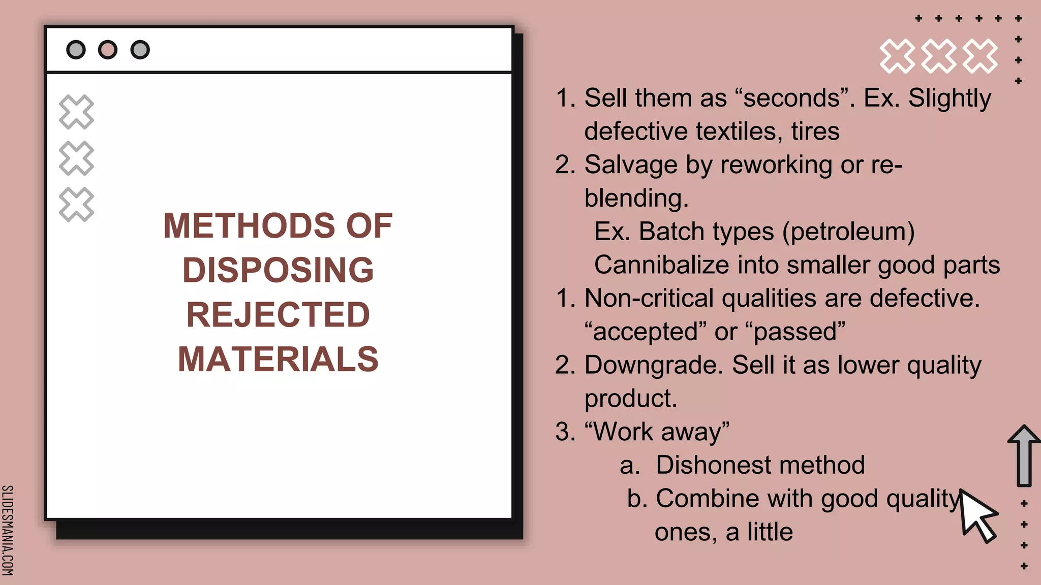 SLIDESMANIA.COM
METHODS OF
DISPOSING
REJECTED
MATERIALS
1. Sell them as “seconds”. Ex. Slightly
defective textiles, tires
2. Salvage by reworking or re-
blending.
Ex. Batch types (petroleum)
Cannibalize into smaller good parts
1. Non-critical qualities are defective.
“accepted” or “passed”
2. Downgrade. Sell it as lower quality
product.
3. “Work away”
a. Dishonest method
b. Combine with good quality
ones, a little
 