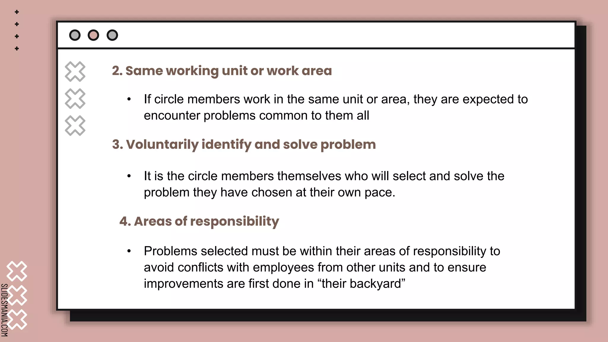 SLIDESMANIA.COM
• If circle members work in the same unit or area, they are expected to
encounter problems common to them all
2. Same working unit or work area
3. Voluntarily identify and solve problem
4. Areas of responsibility
• It is the circle members themselves who will select and solve the
problem they have chosen at their own pace.
• Problems selected must be within their areas of responsibility to
avoid conflicts with employees from other units and to ensure
improvements are first done in “their backyard”
 