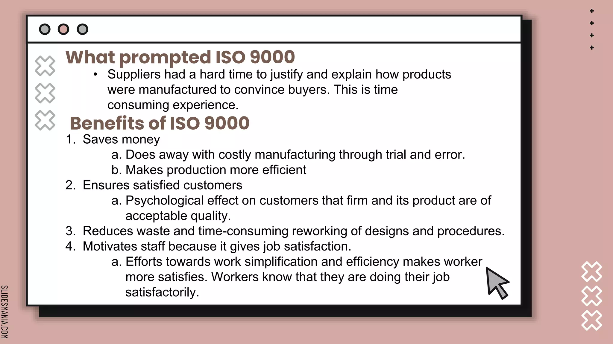 SLIDESMANIA.COM
What prompted ISO 9000
• Suppliers had a hard time to justify and explain how products
were manufactured to convince buyers. This is time
consuming experience.
Benefits of ISO 9000
1. Saves money
a. Does away with costly manufacturing through trial and error.
b. Makes production more efficient
2. Ensures satisfied customers
a. Psychological effect on customers that firm and its product are of
acceptable quality.
3. Reduces waste and time-consuming reworking of designs and procedures.
4. Motivates staff because it gives job satisfaction.
a. Efforts towards work simplification and efficiency makes worker
more satisfies. Workers know that they are doing their job
satisfactorily.
 