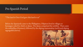 Pre-Spanish Period
“This land is Ours God gave this land to us”
Before the Spaniards came to the Philippines, Filipinos lived in villages or
barangays ruled by chiefs or datus. The datus comprised the nobility. Then came
the maharlikas (freemen), followed by the aliping mamamahay (serfs) and aliping
saguiguilid (slaves).
 