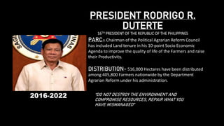 PRESIDENT RODRIGO R.
DUTERTE
16TH PRESIDENT OF THE REPUBLIC OF THE PHILIPPINES
PARC- Chairman of the Political Agrarian Reform Council
has included Land tenure in his 10-point Socio Economic
Agenda to improve the quality of life of the Farmers and raise
their Productivity.
DISTRIBUTION- 516,000 Hectares have been distributed
among 405,800 Farmers nationwide by the Department
Agrarian Reform under his administration.
“DO NOT DESTROY THE ENVIRONMENT AND
COMPROMISE RESOURCES, REPAIR WHAT YOU
HAVE MISMANAGED”
2016-2022
 