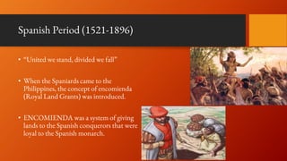 Spanish Period (1521-1896)
• “United we stand, divided we fall”
• When the Spaniards came to the
Philippines, the concept of encomienda
(Royal Land Grants) was introduced.
• ENCOMIENDA was a system of giving
lands to the Spanish conquerors that were
loyal to the Spanish monarch.
 