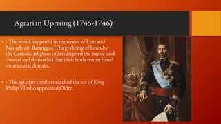Agrarian Uprising (1745-1746)
• - The revolt happened in the towns of Lian and
Nasugbu in Batanggas. The grabbing of lands by
the Catholic religious orders angered the native land
owners and demanded that their lands return based
on ancestral domain.
• - The agrarian conflicts reached the ear of King
Philip VI who appointed Oider.
 