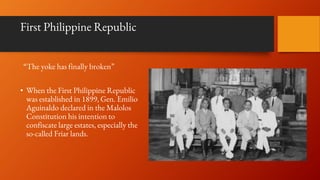 First Philippine Republic
“The yoke has finally broken”
• When the First Philippine Republic
was established in 1899, Gen. Emilio
Aguinaldo declared in the Malolos
Constitution his intention to
confiscate large estates, especially the
so-called Friar lands.
 