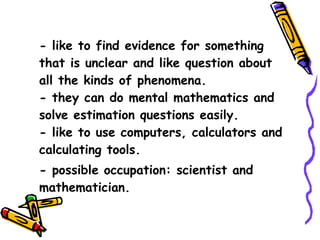 - like to find evidence for something that is unclear and like question about all the kinds of phenomena. - they can do mental mathematics and solve estimation questions easily. - like to use computers, calculators and calculating tools. - possible occupation: scientist and mathematician. 