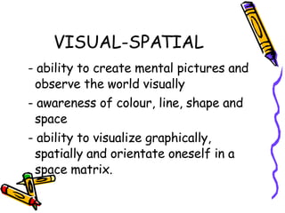 VISUAL-SPATIAL - ability to create mental pictures and observe the world visually - awareness of colour, line, shape and space - ability to visualize graphically, spatially and orientate oneself in a space matrix. 