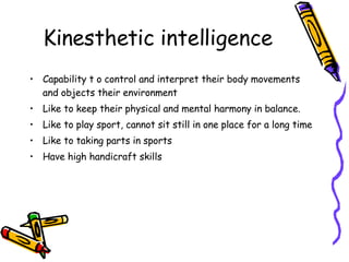 Kinesthetic intelligence Capability t o control and interpret their body movements and objects their environment Like to keep their physical and mental harmony in balance. Like to play sport, cannot sit still in one place for a long time Like to taking parts in sports Have high handicraft skills 