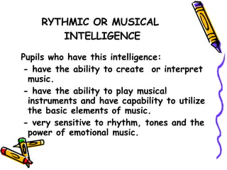 RYTHMIC OR MUSICAL  INTELLIGENCE Pupils who have this intelligence: - have the ability to create  or interpret music. - have the ability to play musical instruments and have capability to utilize the basic elements of music. - very sensitive to rhythm, tones and the power of emotional music. 