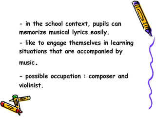 - in the school context, pupils can memorize musical lyrics easily. - like to engage themselves in learning situations that are accompanied by music . - possible occupation : composer and violinist. 