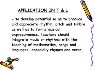 APPLICATION IN T & L - to develop potential so as to produce and appreciate rhythm, pitch and timbre as well as to forms musical expressiveness, teachers should integrate music or rhythms with the teaching of mathematics, songs and languages, especially rhymes and verse. 