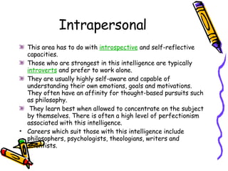 Intrapersonal This area has to do with  introspective  and self-reflective capacities.  Those who are strongest in this intelligence are typically  introverts  and prefer to work alone.  They are usually highly self-aware and capable of understanding their own emotions, goals and motivations. They often have an affinity for thought-based pursuits such as philosophy. They learn best when allowed to concentrate on the subject by themselves. There is often a high level of perfectionism associated with this intelligence. Careers which suit those with this intelligence include philosophers, psychologists, theologians, writers and scientists. 