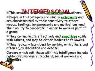 INTERPERSONAL This area has to do with  interaction  with others.  People in this category are usually  extroverts  and are characterized by their sensitivity to others' moods, feelings, temperaments and motivations, and their ability to cooperate in order to work as part of a group.  They communicate effectively and  empathize  easily with others, and may be either leaders or followers.  They typically learn best by working with others and often enjoy discussion and debate. Careers which suit those with this intelligence include politicians, managers, teachers, social workers and diplomats. 