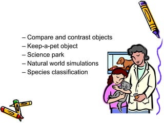 Compare and contrast objects Keep-a-pet object Science park Natural world simulations Species classification 