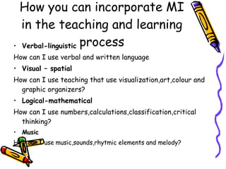 How you can incorporate MI in the teaching and learning process Verbal-linguistic How can I use verbal and written language Visual – spatial How can I use teaching that use visualization,art,colour and graphic organizers?  Logical-mathematical How can I use numbers,calculations,classification,critical thinking?  Music How can I use music,sounds,rhytmic elements and melody? 
