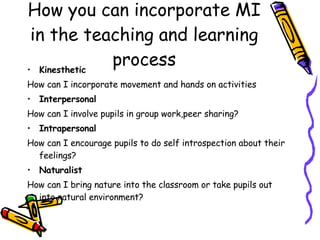 How you can incorporate MI in the teaching and learning process Kinesthetic How can I incorporate movement and hands on activities Interpersonal How can I involve pupils in group work,peer sharing? Intrapersonal How can I encourage pupils to do self introspection about their feelings? Naturalist How can I bring nature into the classroom or take pupils out into natural environment? 