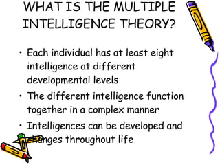 WHAT IS THE MULTIPLE INTELLIGENCE THEORY? Each individual has at least eight intelligence at different developmental levels The different intelligence function together in a complex manner Intelligences can be developed and changes throughout life 