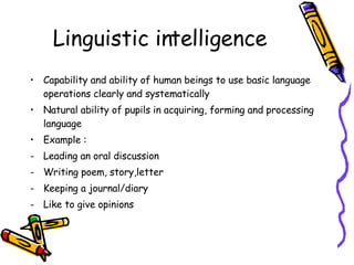 Linguistic intelligence Capability and ability of human beings to use basic language operations clearly and systematically Natural ability of pupils in acquiring, forming and processing language Example : Leading an oral discussion Writing poem, story,letter Keeping a journal/diary Like to give opinions 