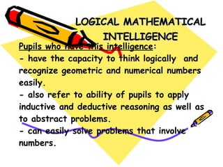 Pupils who have this intelligence : - have the capacity to think logically  and recognize geometric and numerical numbers easily. - also refer to ability of pupils to apply inductive and deductive reasoning as well as to abstract problems. - can easily solve problems that involve numbers. LOGICAL MATHEMATICAL INTELLIGENCE 