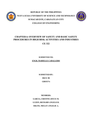 REPUBLIC OF THE PHILIPPINES
NUEVA ECIJA UNIVERSITY OF SCIENCE AND TECHNOLOGY
SUMACAB ESTE, CABANATUAN CITY
COLLEGE OF ENGINEERING
CHAPTER 6: OVERVIEW OF SAFETY AND BASIC SAFETY
PROCEDURES IN HIGH RISK ACTIVITIES AND INDUSTRIES
CE 322
SUBMITTED TO:
ENGR. MARIELLE CABALLERO
SUBMITTED BY:
BSCE 3B
GROUP 6
MEMBERS:
GARCIA, CRISTINE JOYCE M.
LUZON, RICHARD ANGELO D.
ORANE, MEGAN ANGELIE A.
 