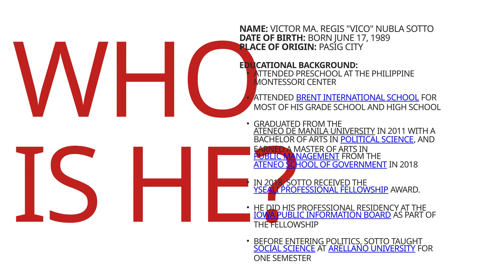 WHO
IS HE?
EDUCATIONAL BACKGROUND:
• ATTENDED PRESCHOOL AT THE PHILIPPINE
MONTESSORI CENTER
• ATTENDED BRENT INTERNATIONAL SCHOOL FOR
MOST OF HIS GRADE SCHOOL AND HIGH SCHOOL
• GRADUATED FROM THE
ATENEO DE MANILA UNIVERSITY IN 2011 WITH A
BACHELOR OF ARTS IN POLITICAL SCIENCE, AND
EARNED A MASTER OF ARTS IN
PUBLIC MANAGEMENT FROM THE
ATENEO SCHOOL OF GOVERNMENT IN 2018
• IN 2018, SOTTO RECEIVED THE
YSEALI PROFESSIONAL FELLOWSHIP AWARD.
• HE DID HIS PROFESSIONAL RESIDENCY AT THE
IOWA PUBLIC INFORMATION BOARD AS PART OF
THE FELLOWSHIP
• BEFORE ENTERING POLITICS, SOTTO TAUGHT
SOCIAL SCIENCE AT ARELLANO UNIVERSITY FOR
ONE SEMESTER
NAME: VICTOR MA. REGIS "VICO" NUBLA SOTTO
DATE OF BIRTH: BORN JUNE 17, 1989
PLACE OF ORIGIN: PASIG CITY
 
