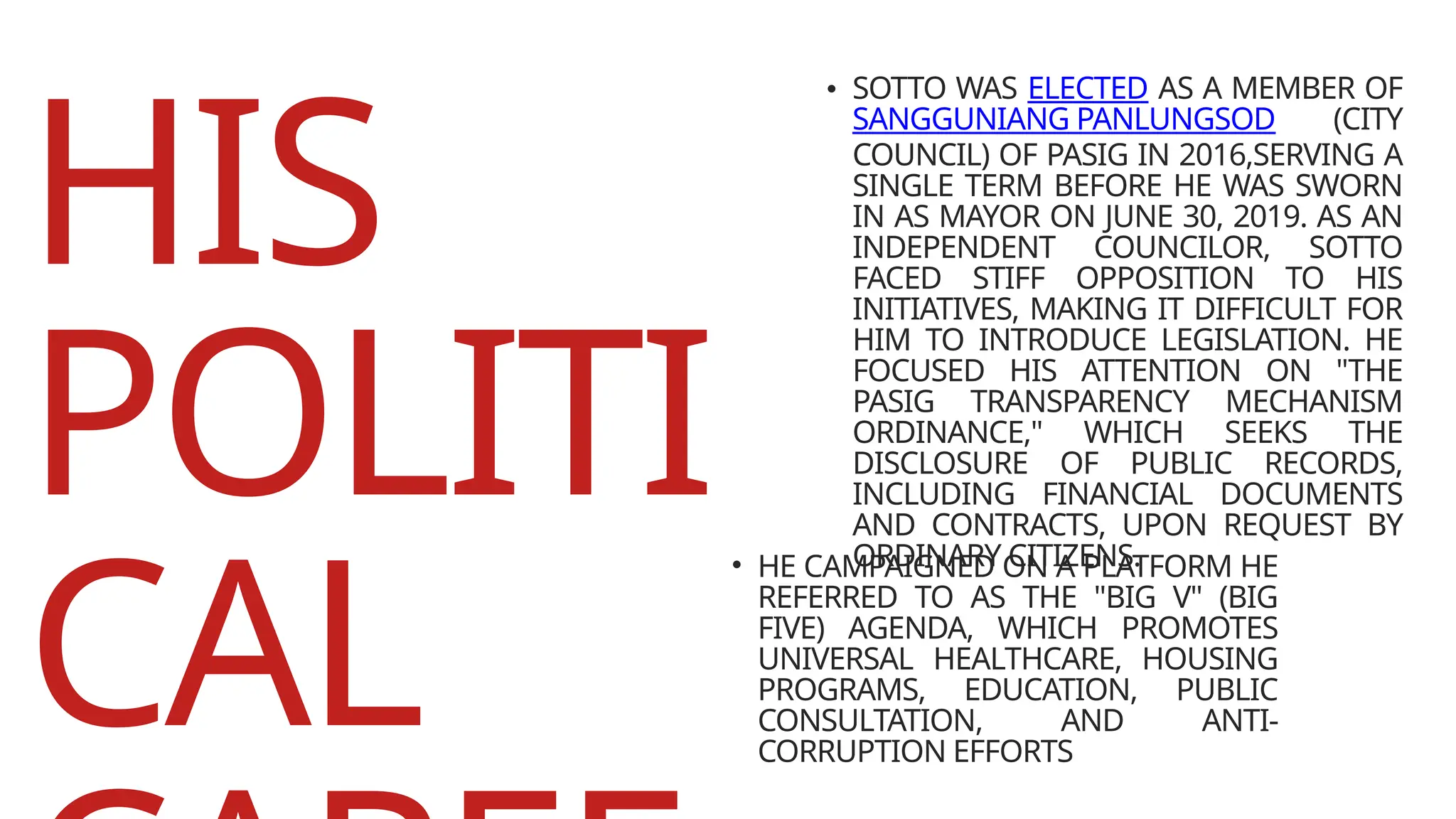 HIS
POLITI
CAL
• SOTTO WAS ELECTED AS A MEMBER OF
SANGGUNIANG PANLUNGSOD (CITY
COUNCIL) OF PASIG IN 2016,SERVING A
SINGLE TERM BEFORE HE WAS SWORN
IN AS MAYOR ON JUNE 30, 2019. AS AN
INDEPENDENT COUNCILOR, SOTTO
FACED STIFF OPPOSITION TO HIS
INITIATIVES, MAKING IT DIFFICULT FOR
HIM TO INTRODUCE LEGISLATION. HE
FOCUSED HIS ATTENTION ON "THE
PASIG TRANSPARENCY MECHANISM
ORDINANCE," WHICH SEEKS THE
DISCLOSURE OF PUBLIC RECORDS,
INCLUDING FINANCIAL DOCUMENTS
AND CONTRACTS, UPON REQUEST BY
ORDINARY CITIZENS.
• HE CAMPAIGNED ON A PLATFORM HE
REFERRED TO AS THE "BIG V" (BIG
FIVE) AGENDA, WHICH PROMOTES
UNIVERSAL HEALTHCARE, HOUSING
PROGRAMS, EDUCATION, PUBLIC
CONSULTATION, AND ANTI-
CORRUPTION EFFORTS
 