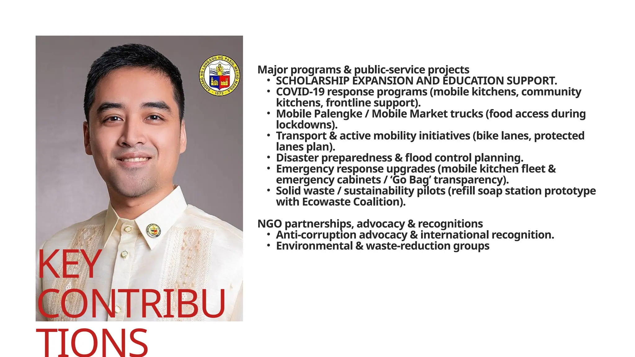 KEY
CONTRIBU
Major programs & public-service projects
• SCHOLARSHIP EXPANSION AND EDUCATION SUPPORT.
• COVID-19 response programs (mobile kitchens, community
kitchens, frontline support).
• Mobile Palengke / Mobile Market trucks (food access during
lockdowns).
• Transport & active mobility initiatives (bike lanes, protected
lanes plan).
• Disaster preparedness & flood control planning.
• Emergency response upgrades (mobile kitchen fleet &
emergency cabinets / ‘Go Bag’ transparency).
• Solid waste / sustainability pilots (refill soap station prototype
with Ecowaste Coalition).
NGO partnerships, advocacy & recognitions
• Anti-corruption advocacy & international recognition.
• Environmental & waste-reduction groups
 