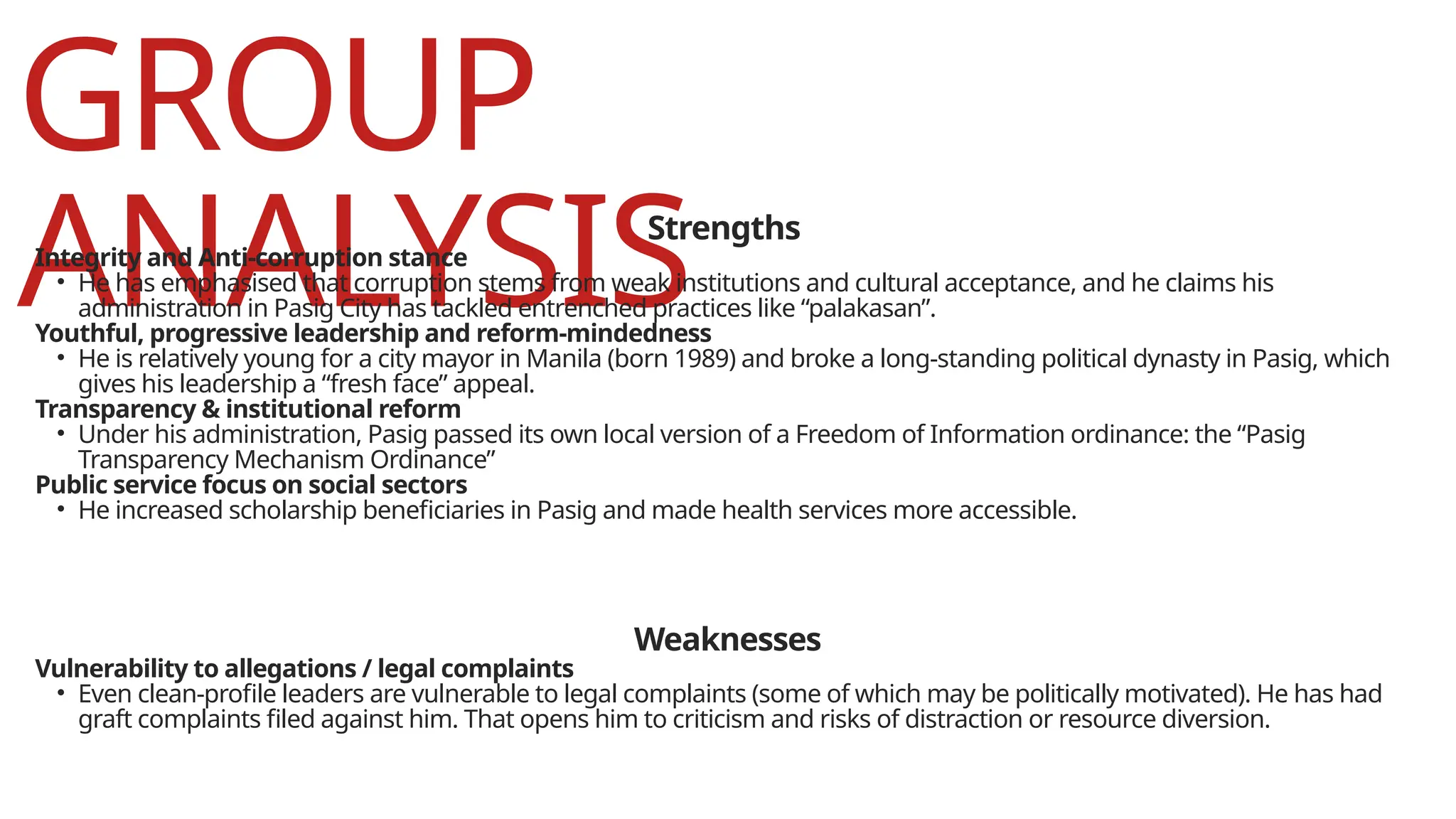 GROUP
ANALYSIS
Strengths
Integrity and Anti-corruption stance
• He has emphasised that corruption stems from weak institutions and cultural acceptance, and he claims his
administration in Pasig City has tackled entrenched practices like “palakasan”.
Youthful, progressive leadership and reform-mindedness
• He is relatively young for a city mayor in Manila (born 1989) and broke a long-standing political dynasty in Pasig, which
gives his leadership a “fresh face” appeal.
Transparency & institutional reform
• Under his administration, Pasig passed its own local version of a Freedom of Information ordinance: the “Pasig
Transparency Mechanism Ordinance”
Public service focus on social sectors
• He increased scholarship beneficiaries in Pasig and made health services more accessible.
Weaknesses
Vulnerability to allegations / legal complaints
• Even clean-profile leaders are vulnerable to legal complaints (some of which may be politically motivated). He has had
graft complaints filed against him. That opens him to criticism and risks of distraction or resource diversion.
 