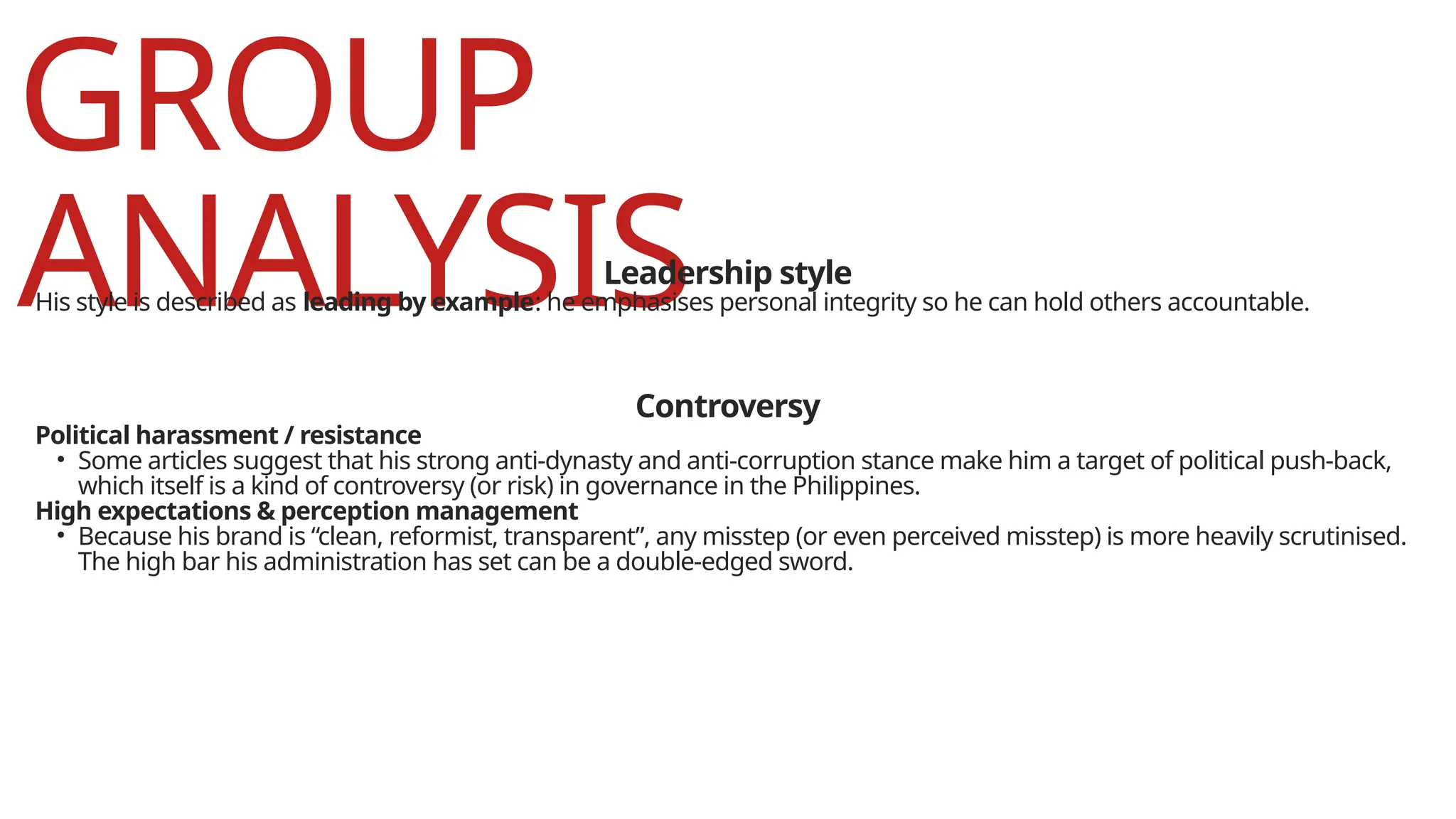 GROUP
ANALYSIS
Leadership style
His style is described as leading by example: he emphasises personal integrity so he can hold others accountable.
Controversy
Political harassment / resistance
• Some articles suggest that his strong anti-dynasty and anti-corruption stance make him a target of political push-back,
which itself is a kind of controversy (or risk) in governance in the Philippines.
High expectations & perception management
• Because his brand is “clean, reformist, transparent”, any misstep (or even perceived misstep) is more heavily scrutinised.
The high bar his administration has set can be a double-edged sword.
 