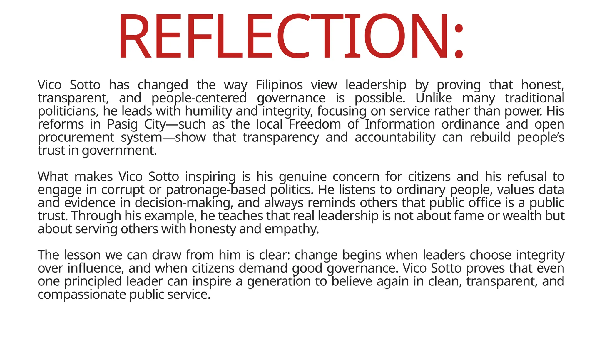 REFLECTION:
Vico Sotto has changed the way Filipinos view leadership by proving that honest,
transparent, and people-centered governance is possible. Unlike many traditional
politicians, he leads with humility and integrity, focusing on service rather than power. His
reforms in Pasig City—such as the local Freedom of Information ordinance and open
procurement system—show that transparency and accountability can rebuild people’s
trust in government.
What makes Vico Sotto inspiring is his genuine concern for citizens and his refusal to
engage in corrupt or patronage-based politics. He listens to ordinary people, values data
and evidence in decision-making, and always reminds others that public office is a public
trust. Through his example, he teaches that real leadership is not about fame or wealth but
about serving others with honesty and empathy.
The lesson we can draw from him is clear: change begins when leaders choose integrity
over influence, and when citizens demand good governance. Vico Sotto proves that even
one principled leader can inspire a generation to believe again in clean, transparent, and
compassionate public service.
 