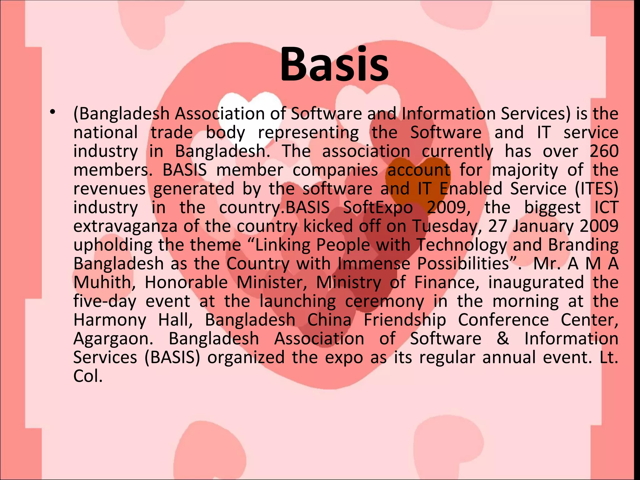 Basis (Bangladesh Association of Software and Information Services) is the national trade body representing the Software and IT service industry in Bangladesh. The association currently has over 260 members. BASIS member companies account for majority of the revenues generated by the software and IT Enabled Service (ITES) industry in the country.BASIS SoftExpo 2009, the biggest ICT extravaganza of the country kicked off on Tuesday, 27 January 2009 upholding the theme “Linking People with Technology and Branding Bangladesh as the Country with Immense Possibilities”.  Mr. A M A Muhith, Honorable Minister, Ministry of Finance, inaugurated the five-day event at the launching ceremony in the morning at the Harmony Hall, Bangladesh China Friendship Conference Center, Agargaon. Bangladesh Association of Software & Information Services (BASIS) organized the expo as its regular annual event. Lt. Col.  