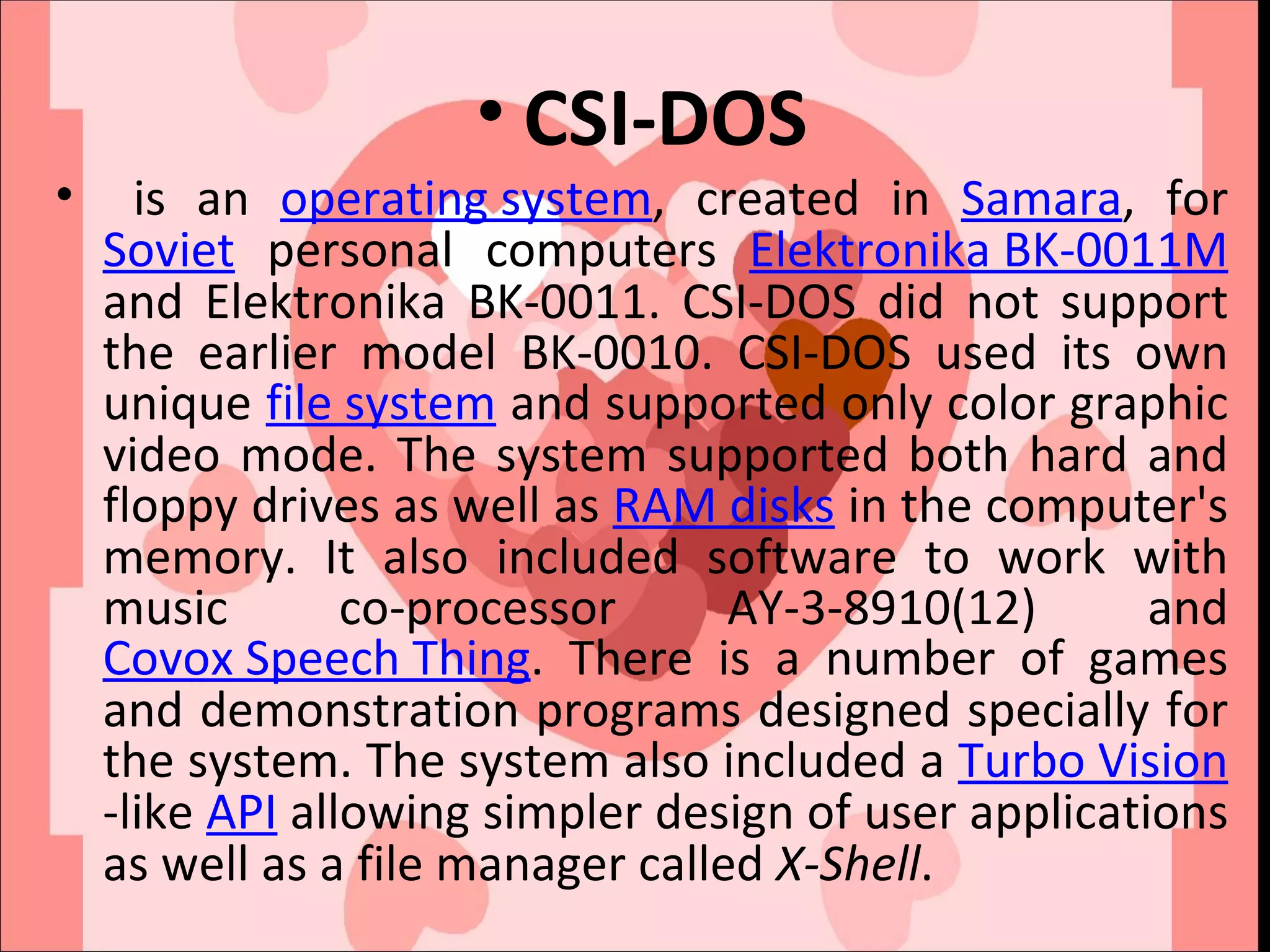 CSI-DOS is an  operating system , created in  Samara , for  Soviet  personal computers  Elektronika BK-0011M  and Elektronika BK-0011. CSI-DOS did not support the earlier model BK-0010. CSI-DOS used its own unique  file system  and supported only color graphic video mode. The system supported both hard and floppy drives as well as  RAM disks  in the computer's memory. It also included software to work with music co-processor AY-3-8910(12) and  Covox Speech Thing . There is a number of games and demonstration programs designed specially for the system. The system also included a  Turbo Vision -like  API  allowing simpler design of user applications as well as a file manager called  X-Shell . 