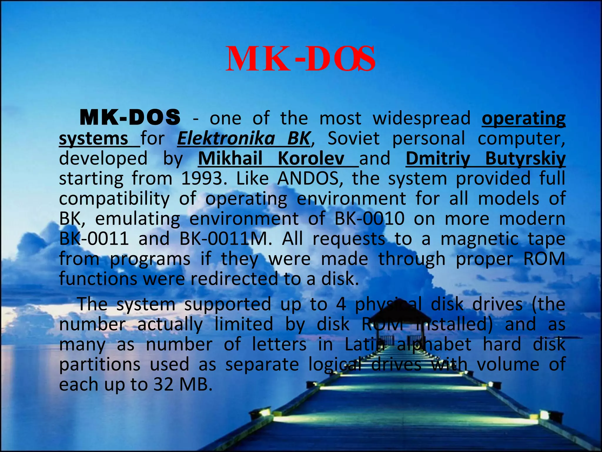MK-DOS MK-DOS  - one of the most widespread  operating systems  for  Elektronika BK , Soviet personal computer, developed by  Mikhail Korolev  and  Dmitriy Butyrskiy  starting from 1993. Like ANDOS, the system provided full compatibility of operating environment for all models of BK, emulating environment of BK-0010 on more modern BK-0011 and BK-0011M. All requests to a magnetic tape from programs if they were made through proper ROM functions were redirected to a disk. The system supported up to 4 physical disk drives (the number actually limited by disk ROM installed) and as many as number of letters in Latin alphabet hard disk partitions used as separate logical drives with volume of each up to 32 MB. 