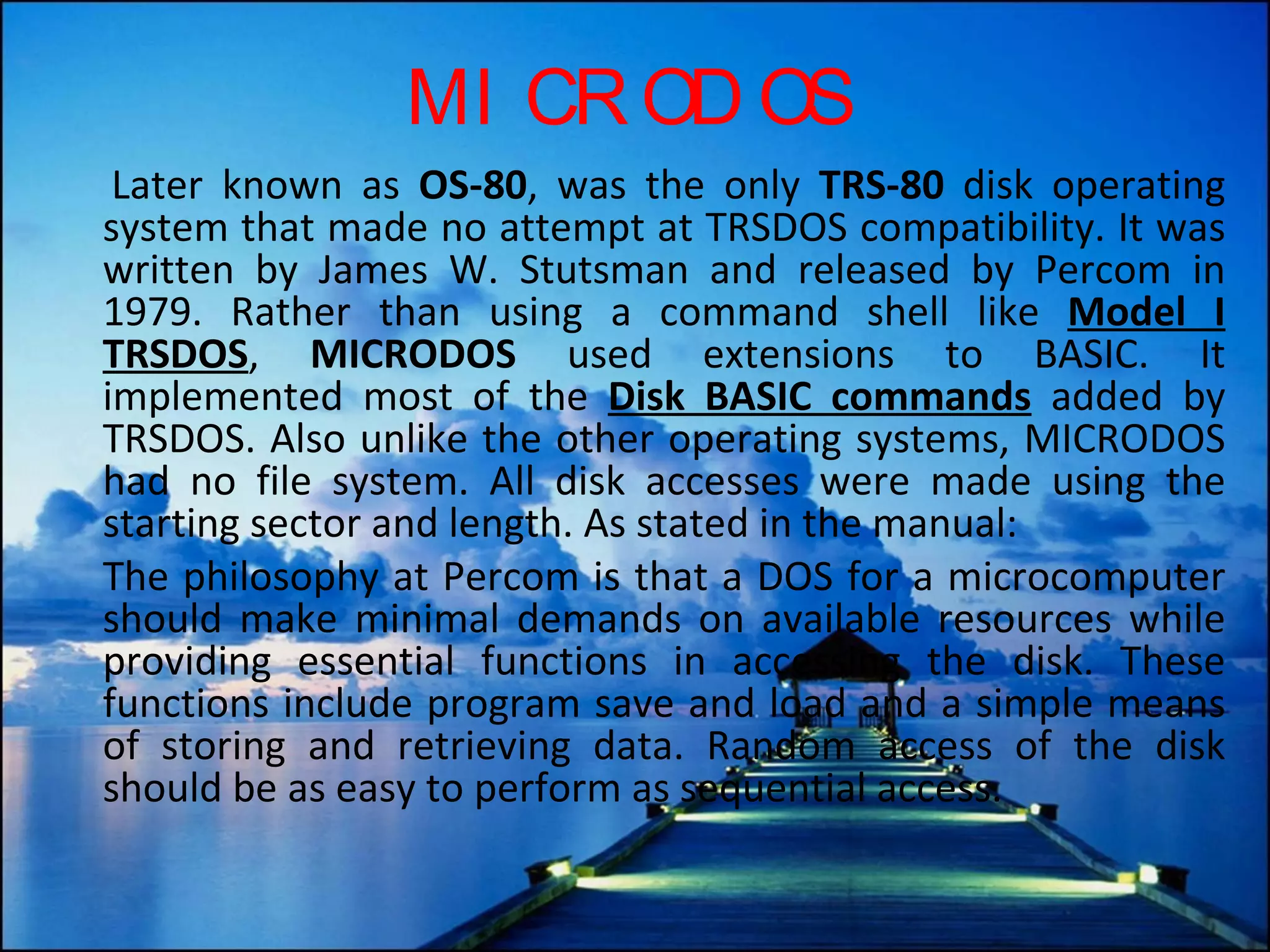 MICRODOS Later known as  OS-80 , was the only  TRS-80  disk operating system that made no attempt at TRSDOS compatibility. It was written by James W. Stutsman and released by Percom in 1979. Rather than using a command shell like  Model I TRSDOS ,  MICRODOS  used extensions to BASIC. It implemented most of the  Disk BASIC commands  added by TRSDOS. Also unlike the other operating systems, MICRODOS had no file system. All disk accesses were made using the starting sector and length. As stated in the manual: The philosophy at Percom is that a DOS for a microcomputer should make minimal demands on available resources while providing essential functions in accessing the disk. These functions include program save and load and a simple means of storing and retrieving data. Random access of the disk should be as easy to perform as sequential access. 