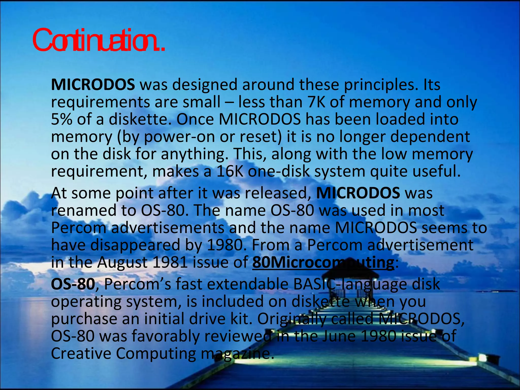 Continuation.. MICRODOS  was designed around these principles. Its requirements are small – less than 7K of memory and only 5% of a diskette. Once MICRODOS has been loaded into memory (by power-on or reset) it is no longer dependent on the disk for anything. This, along with the low memory requirement, makes a 16K one-disk system quite useful. At some point after it was released,  MICRODOS  was renamed to OS-80. The name OS-80 was used in most Percom advertisements and the name MICRODOS seems to have disappeared by 1980. From a Percom advertisement in the August 1981 issue of  80Microcomputing : OS-80 , Percom’s fast extendable BASIC-language disk operating system, is included on diskette when you purchase an initial drive kit. Originally called MICRODOS, OS-80 was favorably reviewed in the June 1980 issue of Creative Computing magazine. 